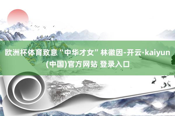 欧洲杯体育致意“中华才女”林徽因-开云·kaiyun(中国)官方网站 登录入口