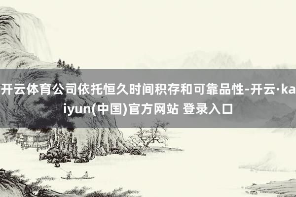 开云体育公司依托恒久时间积存和可靠品性-开云·kaiyun(中国)官方网站 登录入口
