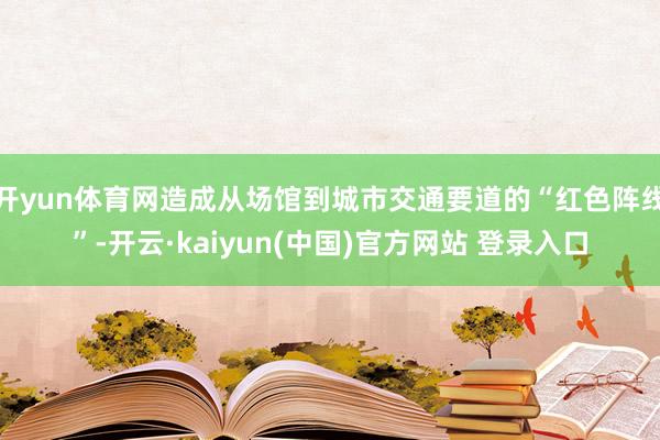 开yun体育网造成从场馆到城市交通要道的“红色阵线”-开云·kaiyun(中国)官方网站 登录入口