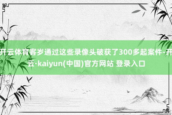 开云体育客岁通过这些录像头破获了300多起案件-开云·kaiyun(中国)官方网站 登录入口