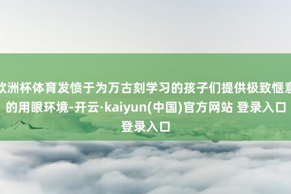 欧洲杯体育发愤于为万古刻学习的孩子们提供极致惬意的用眼环境-开云·kaiyun(中国)官方网站 登录入口