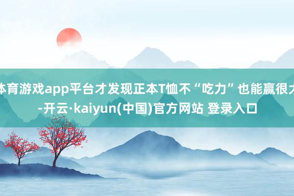 体育游戏app平台才发现正本T恤不“吃力”也能赢很大-开云·kaiyun(中国)官方网站 登录入口