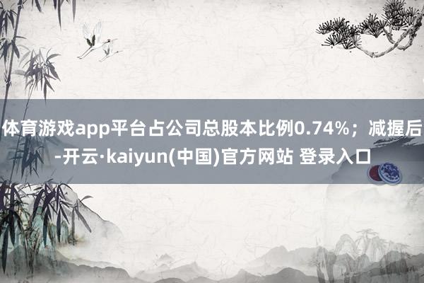 体育游戏app平台占公司总股本比例0.74%；减握后-开云·kaiyun(中国)官方网站 登录入口