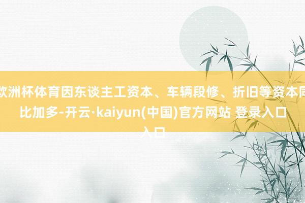 欧洲杯体育因东谈主工资本、车辆段修、折旧等资本同比加多-开云·kaiyun(中国)官方网站 登录入口
