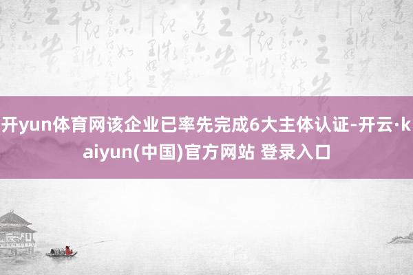 开yun体育网该企业已率先完成6大主体认证-开云·kaiyun(中国)官方网站 登录入口