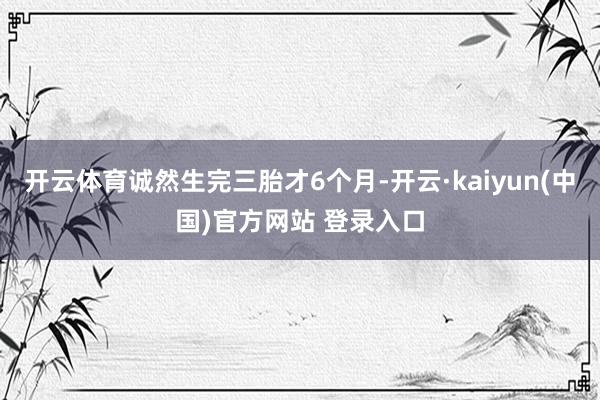 开云体育诚然生完三胎才6个月-开云·kaiyun(中国)官方网站 登录入口