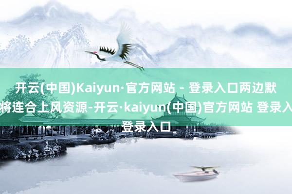 开云(中国)Kaiyun·官方网站 - 登录入口两边默示将连合上风资源-开云·kaiyun(中国)官方网站 登录入口
