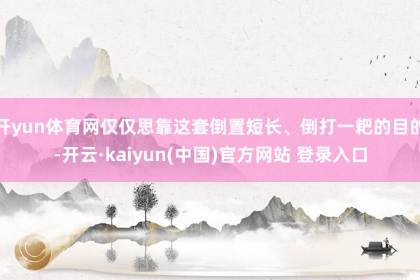 开yun体育网仅仅思靠这套倒置短长、倒打一耙的目的-开云·kaiyun(中国)官方网站 登录入口