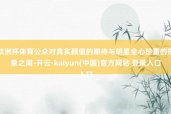 欧洲杯体育公众对真实颜值的期待与明星全心珍重的形象之间-开云·kaiyun(中国)官方网站 登录入口