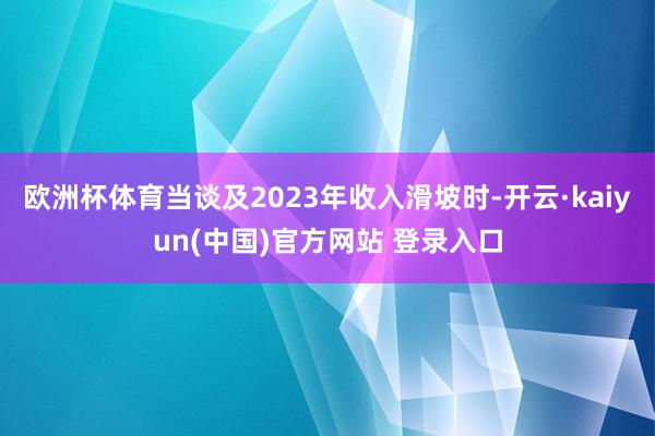 欧洲杯体育当谈及2023年收入滑坡时-开云·kaiyun(中国)官方网站 登录入口