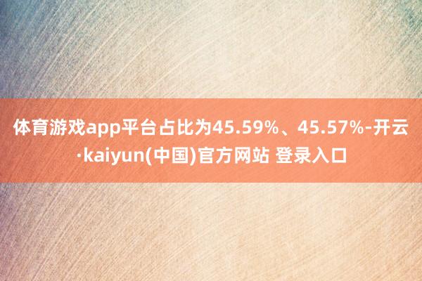 体育游戏app平台占比为45.59%、45.57%-开云·kaiyun(中国)官方网站 登录入口
