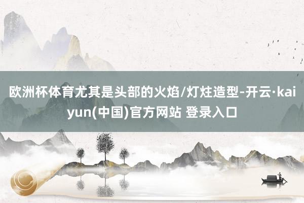 欧洲杯体育尤其是头部的火焰/灯炷造型-开云·kaiyun(中国)官方网站 登录入口