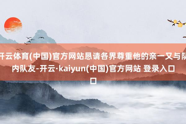 开云体育(中国)官方网站恳请各界尊重他的亲一又与队内队友-开云·kaiyun(中国)官方网站 登录入口