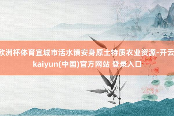欧洲杯体育宜城市活水镇安身原土特质农业资源-开云·kaiyun(中国)官方网站 登录入口