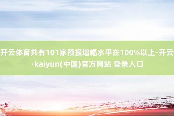 开云体育共有101家预报增幅水平在100%以上-开云·kaiyun(中国)官方网站 登录入口