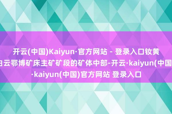 开云(中国)Kaiyun·官方网站 - 登录入口钕黄河矿发现于内蒙古白云鄂博矿床主矿矿段的矿体中部-开云·kaiyun(中国)官方网站 登录入口