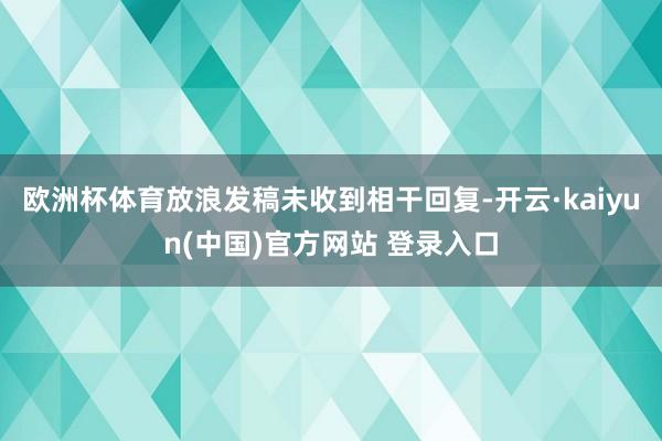 欧洲杯体育放浪发稿未收到相干回复-开云·kaiyun(中国)官方网站 登录入口