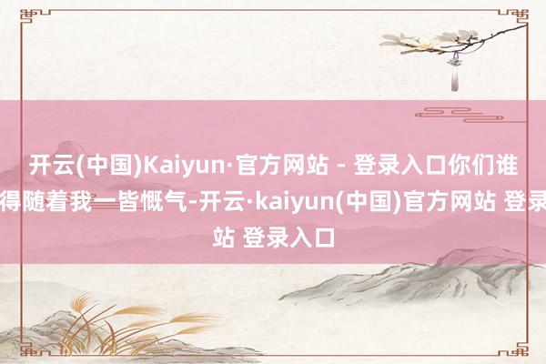 开云(中国)Kaiyun·官方网站 - 登录入口你们谁来都得随着我一皆慨气-开云·kaiyun(中国)官方网站 登录入口