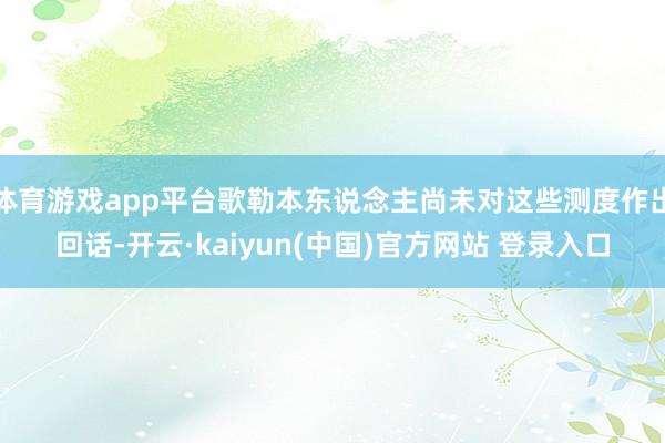 体育游戏app平台歌勒本东说念主尚未对这些测度作出回话-开云·kaiyun(中国)官方网站 登录入口