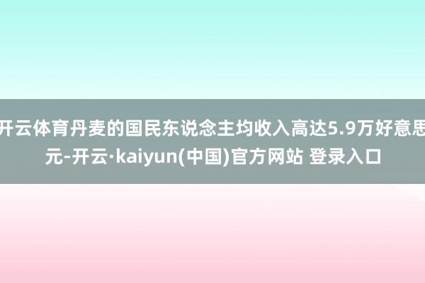开云体育丹麦的国民东说念主均收入高达5.9万好意思元-开云·kaiyun(中国)官方网站 登录入口