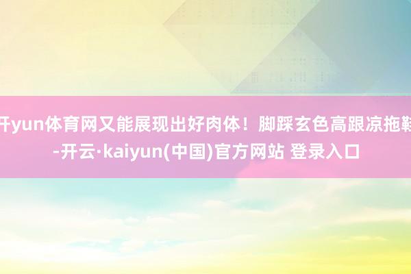 开yun体育网又能展现出好肉体！脚踩玄色高跟凉拖鞋-开云·kaiyun(中国)官方网站 登录入口