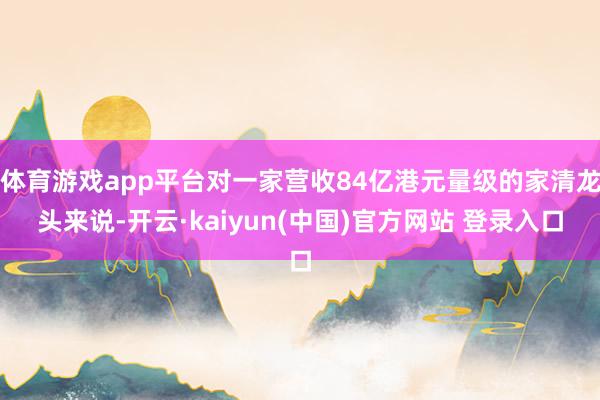 体育游戏app平台对一家营收84亿港元量级的家清龙头来说-开云·kaiyun(中国)官方网站 登录入口