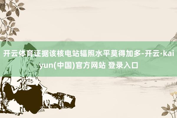 开云体育证据该核电站辐照水平莫得加多-开云·kaiyun(中国)官方网站 登录入口