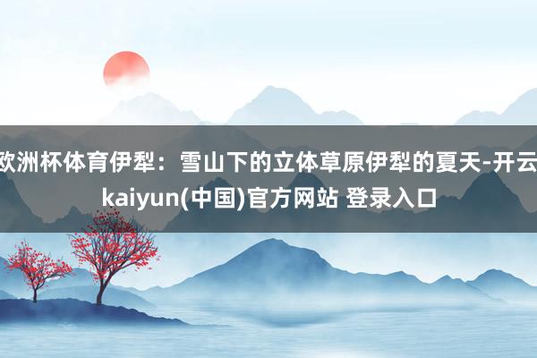 欧洲杯体育伊犁:雪山下的立体草原伊犁的夏天-开云·kaiyun(中国)官方网站 登录入口