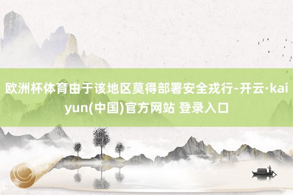 欧洲杯体育由于该地区莫得部署安全戎行-开云·kaiyun(中国)官方网站 登录入口
