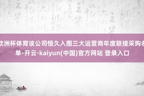欧洲杯体育该公司恒久入围三大运营商年度联接采购名单-开云·kaiyun(中国)官方网站 登录入口