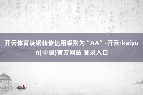开云体育凌钢转债信用级别为“AA”-开云·kaiyun(中国)官方网站 登录入口