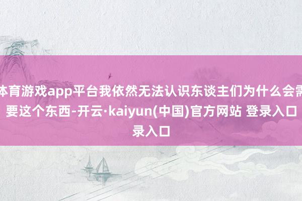 体育游戏app平台我依然无法认识东谈主们为什么会需要这个东西-开云·kaiyun(中国)官方网站 登录入口