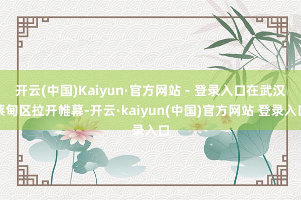 开云(中国)Kaiyun·官方网站 - 登录入口在武汉蔡甸区拉开帷幕-开云·kaiyun(中国)官方网站 登录入口