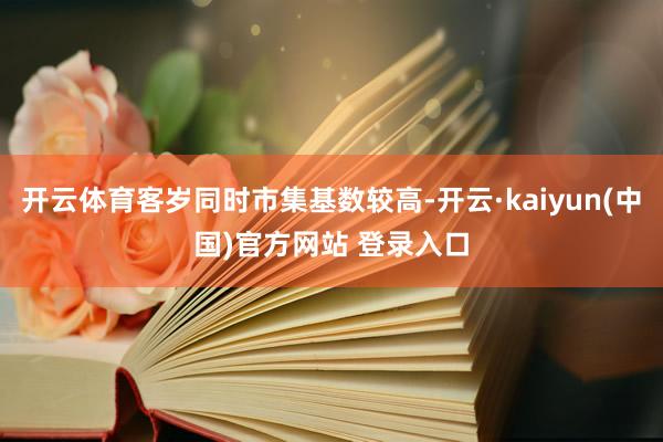 开云体育客岁同时市集基数较高-开云·kaiyun(中国)官方网站 登录入口