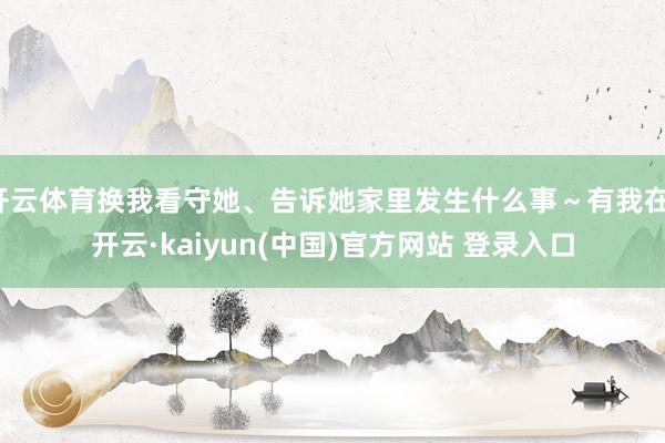 开云体育换我看守她、告诉她家里发生什么事～有我在-开云·kaiyun(中国)官方网站 登录入口