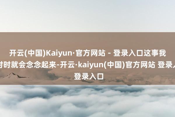 开云(中国)Kaiyun·官方网站 - 登录入口这事我时时时就会念念起来-开云·kaiyun(中国)官方网站 登录入口