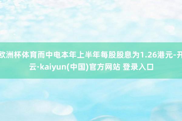 欧洲杯体育而中电本年上半年每股股息为1.26港元-开云·kaiyun(中国)官方网站 登录入口