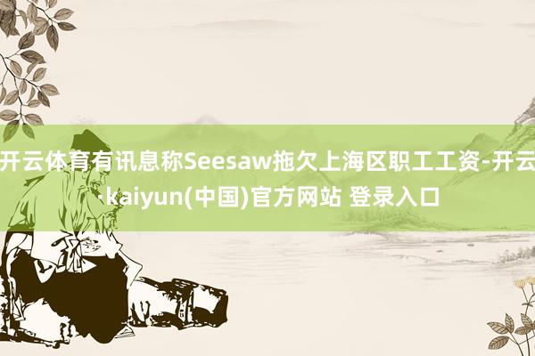 开云体育有讯息称Seesaw拖欠上海区职工工资-开云·kaiyun(中国)官方网站 登录入口