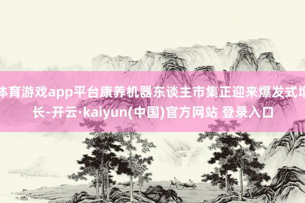 体育游戏app平台康养机器东谈主市集正迎来爆发式增长-开云·kaiyun(中国)官方网站 登录入口