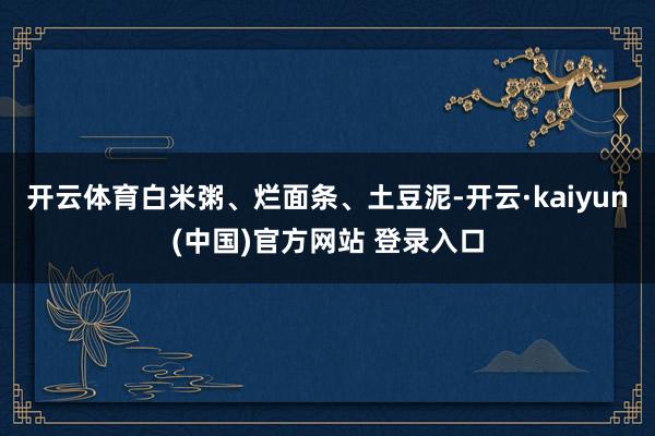 开云体育白米粥、烂面条、土豆泥-开云·kaiyun(中国)官方网站 登录入口