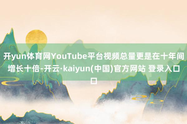 开yun体育网YouTube平台视频总量更是在十年间增长十倍-开云·kaiyun(中国)官方网站 登录入口