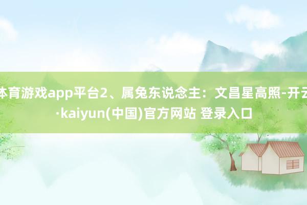 体育游戏app平台2、属兔东说念主:文昌星高照-开云·kaiyun(中国)官方网站 登录入口