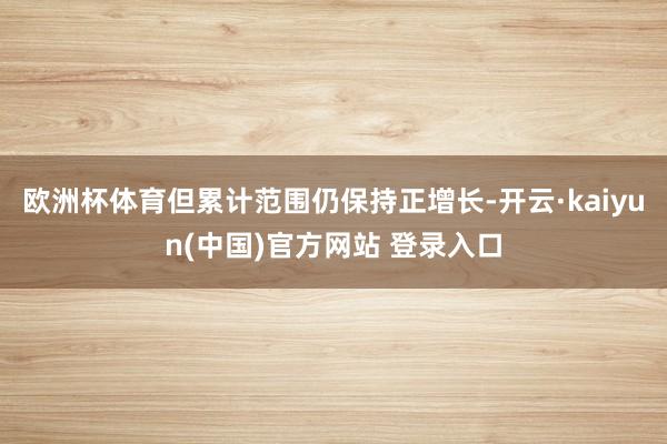 欧洲杯体育但累计范围仍保持正增长-开云·kaiyun(中国)官方网站 登录入口