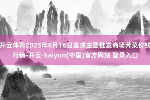 开云体育2025年8月16日寰球主要批发商场荠菜价钱行情-开云·kaiyun(中国)官方网站 登录入口