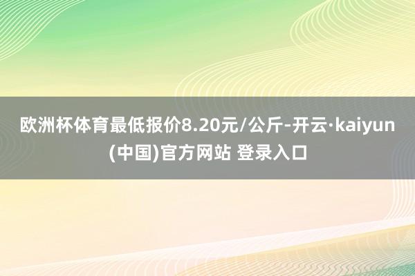 欧洲杯体育最低报价8.20元/公斤-开云·kaiyun(中国)官方网站 登录入口