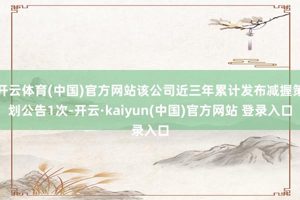 开云体育(中国)官方网站该公司近三年累计发布减握策划公告1次-开云·kaiyun(中国)官方网站 登录入口