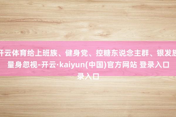 开云体育给上班族、健身党、控糖东说念主群、银发族量身忽视-开云·kaiyun(中国)官方网站 登录入口