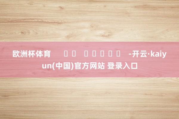 欧洲杯体育      		  					  -开云·kaiyun(中国)官方网站 登录入口