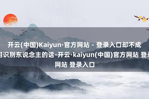 开云(中国)Kaiyun·官方网站 - 登录入口却不成准确相识别东说念主的话-开云·kaiyun(中国)官方网站 登录入口