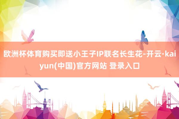 欧洲杯体育购买即送小王子IP联名长生花-开云·kaiyun(中国)官方网站 登录入口